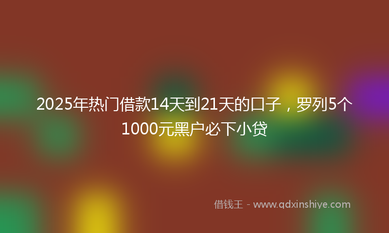 2025年热门借款14天到21天的口子，罗列5个1000元黑户必下小贷
