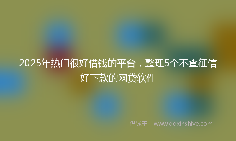 2025年热门很好借钱的平台，整理5个不查征信好下款的网贷软件