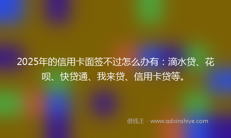 2025年的信用卡面签不过怎么办有：滴水贷、花呗、快贷通、我来贷、信用卡贷等。