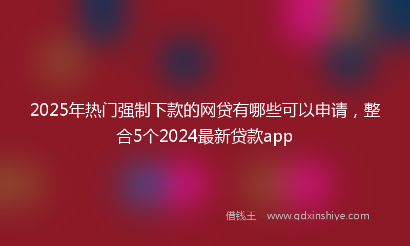 2025年热门强制下款的网贷有哪些可以申请，整合5个2024最新贷款app