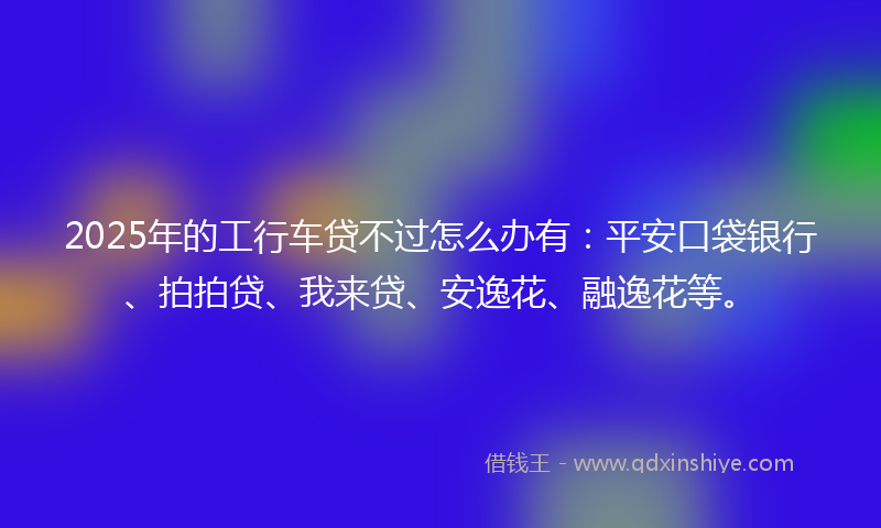 2025年的工行车贷不过怎么办有：平安口袋银行、拍拍贷、我来贷、安逸花、融逸花等。