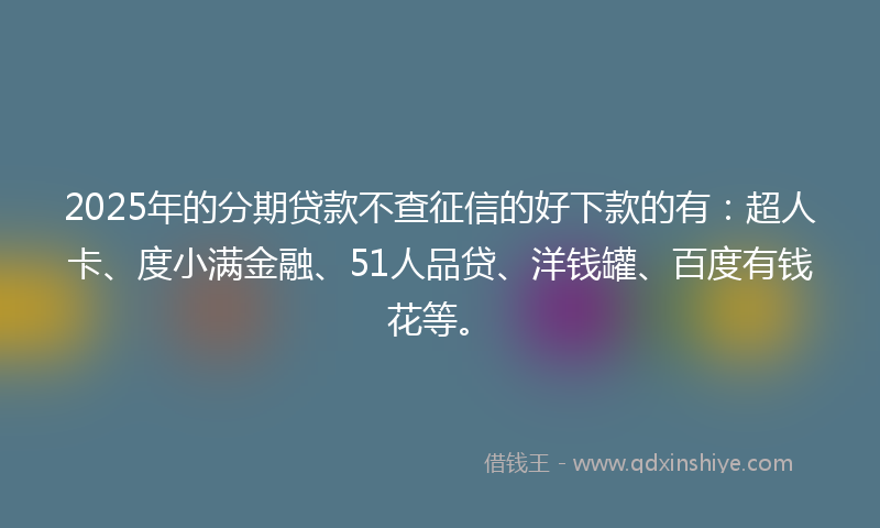 2025年的分期贷款不查征信的好下款的有：超人卡、度小满金融、51人品贷、洋钱罐、百度有钱花等。