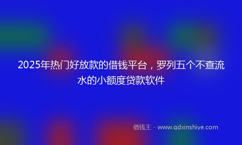 2025年热门好放款的借钱平台，罗列五个不查流水的小额度贷款软件