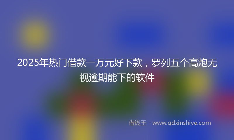 2025年热门借款一万元好下款，罗列五个高炮无视逾期能下的软件