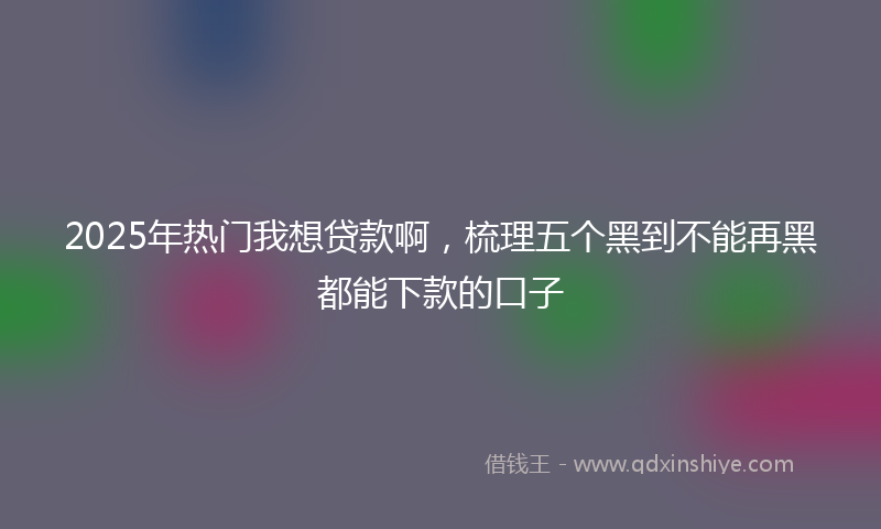 2025年热门我想贷款啊，梳理五个黑到不能再黑都能下款的口子