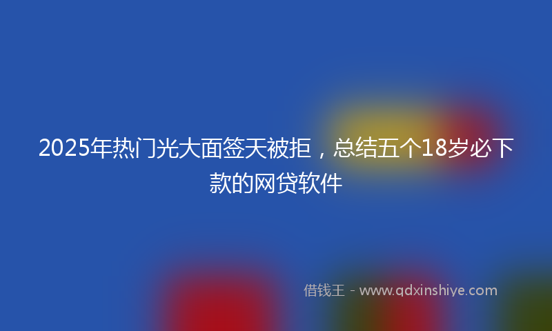 2025年热门光大面签天被拒，总结五个18岁必下款的网贷软件