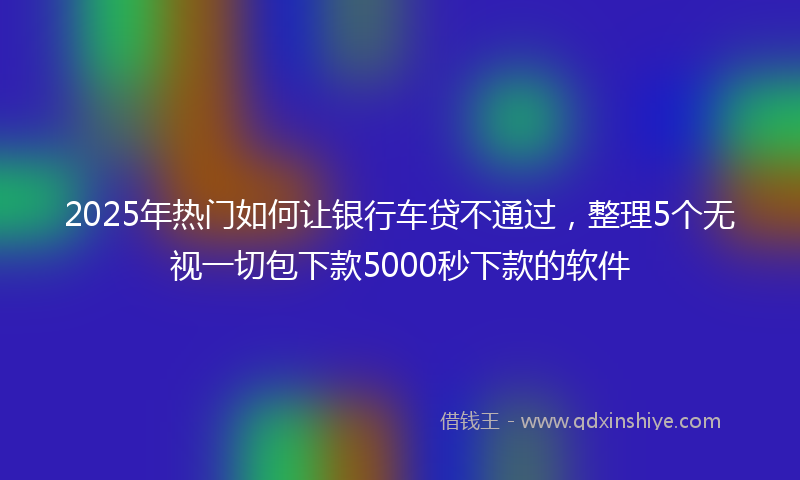 2025年热门如何让银行车贷不通过，整理5个无视一切包下款5000秒下款的软件