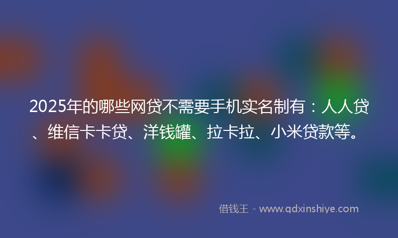 2025年的哪些网贷不需要手机实名制有：人人贷、维信卡卡贷、洋钱罐、拉卡拉、小米贷款等。