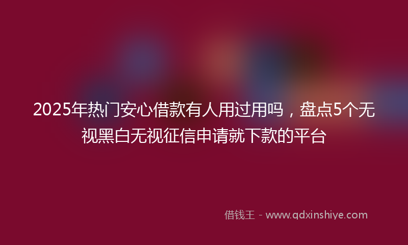 2025年热门安心借款有人用过用吗，盘点5个无视黑白无视征信申请就下款的平台