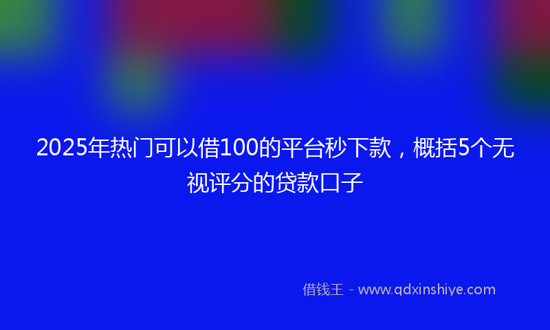 2025年热门可以借100的平台秒下款，概括5个无视评分的贷款口子