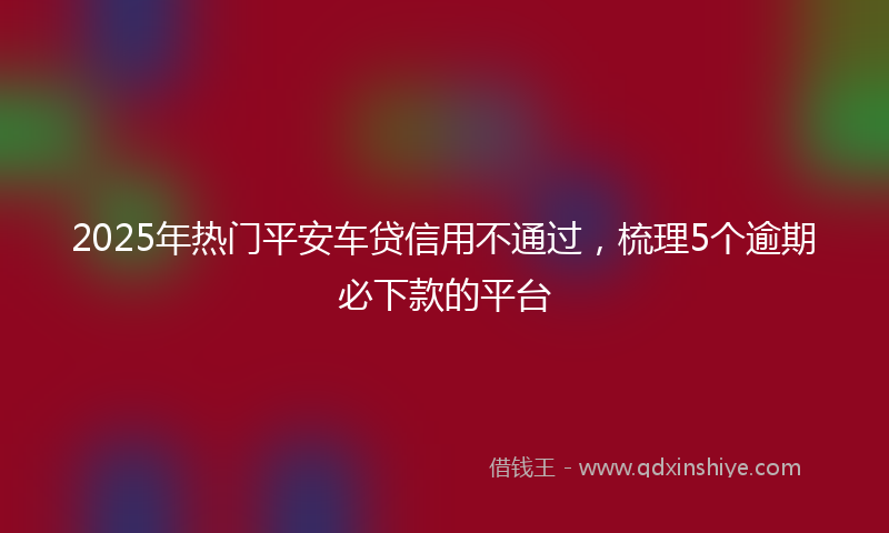 2025年热门平安车贷信用不通过，梳理5个逾期必下款的平台