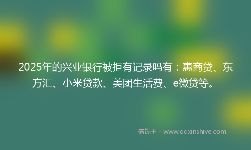 2025年的兴业银行被拒有记录吗有：惠商贷、东方汇、小米贷款、美团生活费、e微贷等。