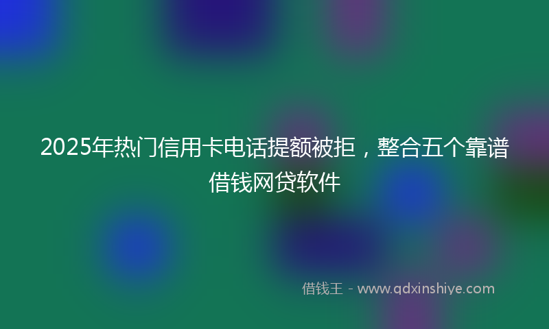 2025年热门信用卡电话提额被拒，整合五个靠谱借钱网贷软件