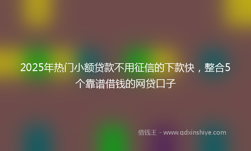 2025年热门小额贷款不用征信的下款快，整合5个靠谱借钱的网贷口子