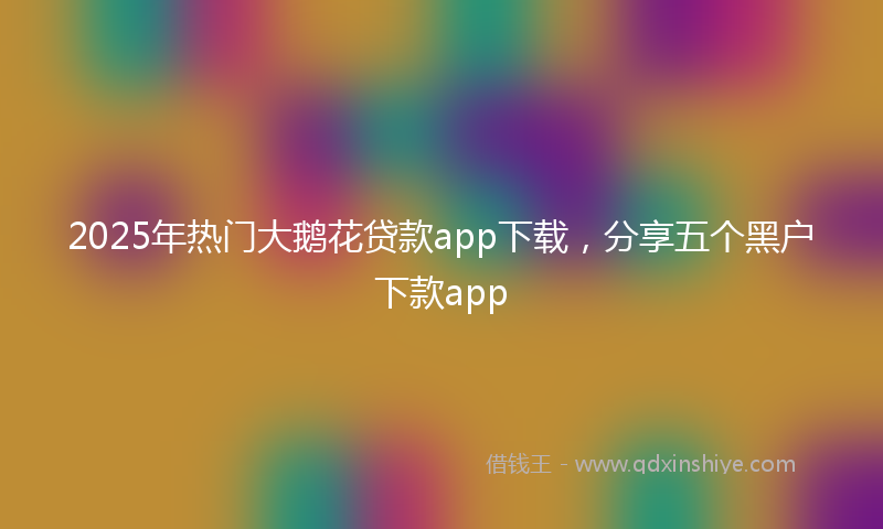 2025年热门大鹅花贷款app下载，分享五个黑户下款app