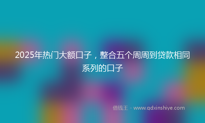 2025年热门大额口子，整合五个周周到贷款相同系列的口子