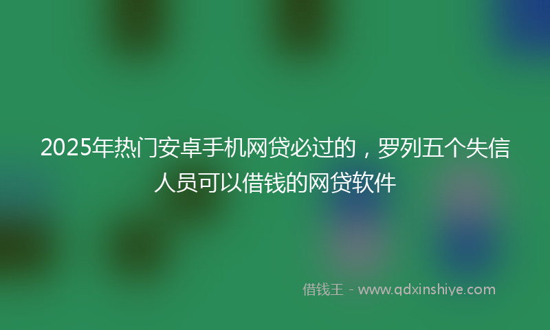 2025年热门安卓手机网贷必过的，罗列五个失信人员可以借钱的网贷软件