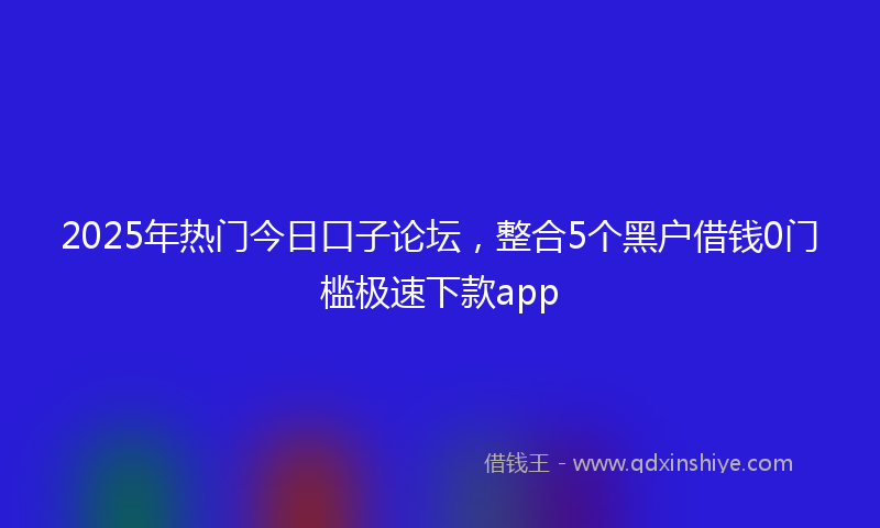 2025年热门今日口子论坛，整合5个黑户借钱0门槛极速下款app