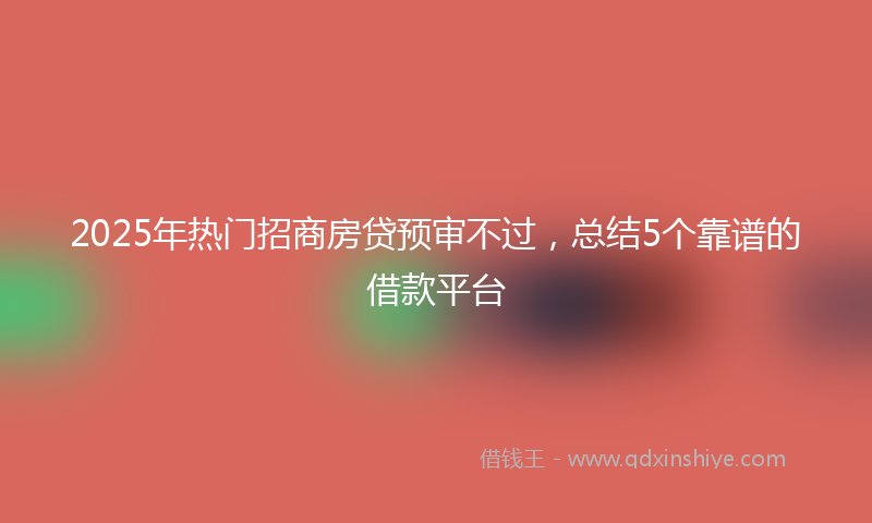 2025年热门招商房贷预审不过，总结5个靠谱的借款平台