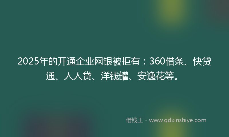 2025年的开通企业网银被拒有：360借条、快贷通、人人贷、洋钱罐、安逸花等。