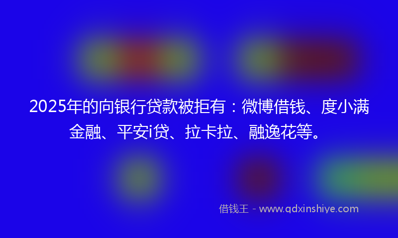 2025年的向银行贷款被拒有：微博借钱、度小满金融、平安i贷、拉卡拉、融逸花等。