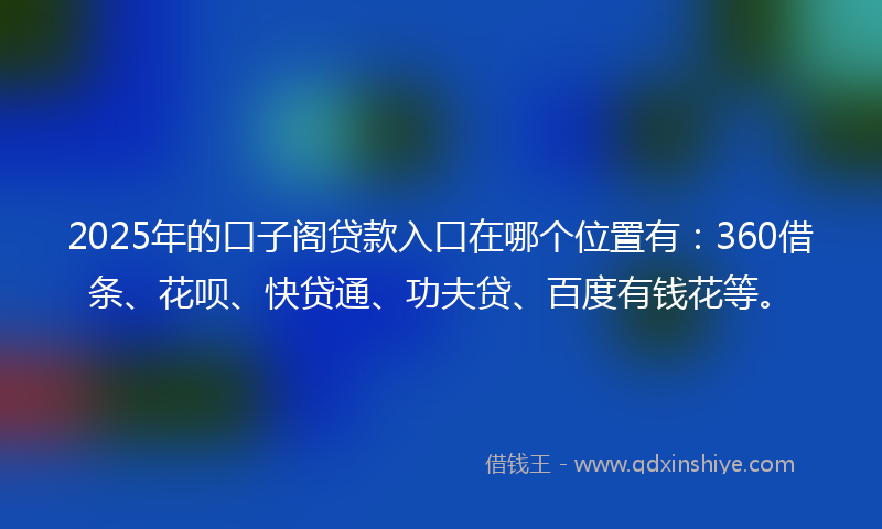 2025年的口子阁贷款入口在哪个位置有：360借条、花呗、快贷通、功夫贷、百度有钱花等。