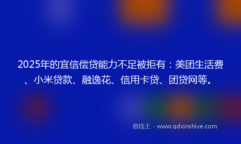 2025年的宜信偿贷能力不足被拒有：美团生活费、小米贷款、融逸花、信用卡贷、团贷网等。