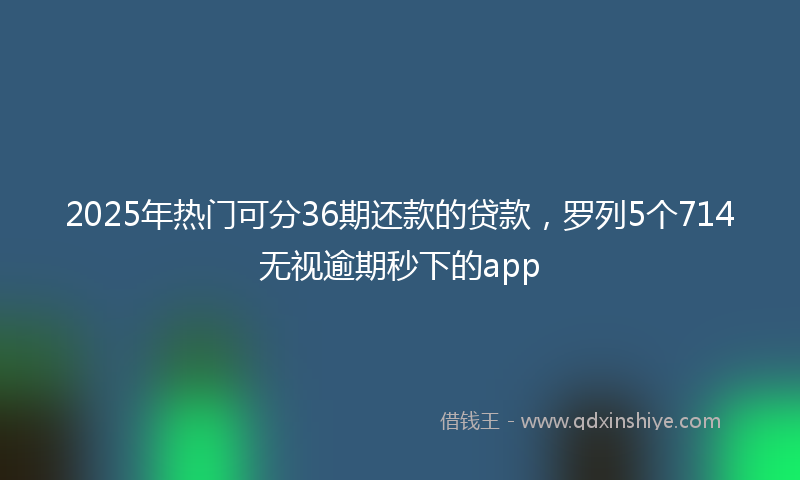 2025年热门可分36期还款的贷款，罗列5个714无视逾期秒下的app