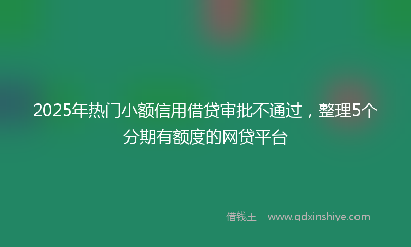2025年热门小额信用借贷审批不通过，整理5个分期有额度的网贷平台