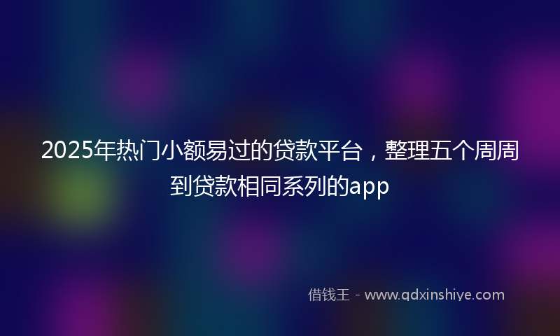 2025年热门小额易过的贷款平台，整理五个周周到贷款相同系列的app