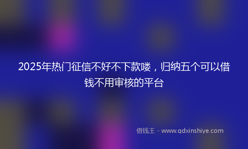 2025年热门征信不好不下款喽，归纳五个可以借钱不用审核的平台
