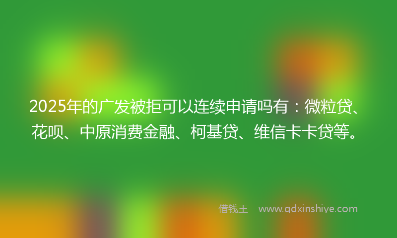 2025年的广发被拒可以连续申请吗有：微粒贷、花呗、中原消费金融、柯基贷、维信卡卡贷等。