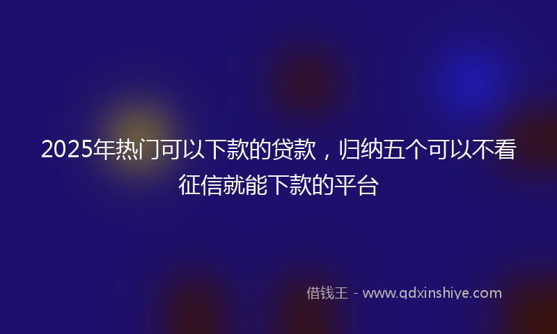 2025年热门可以下款的贷款，归纳五个可以不看征信就能下款的平台