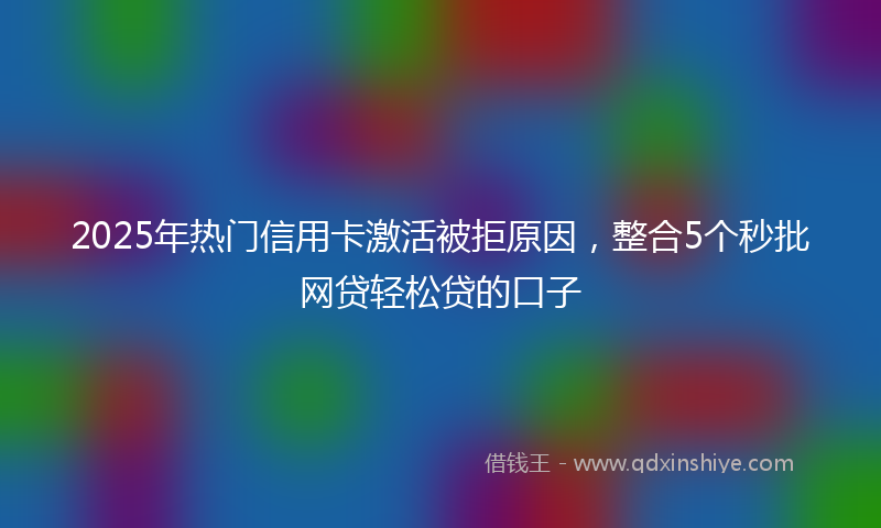 2025年热门信用卡激活被拒原因，整合5个秒批网贷轻松贷的口子