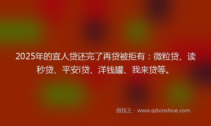 2025年的宜人贷还完了再贷被拒有：微粒贷、读秒贷、平安i贷、洋钱罐、我来贷等。