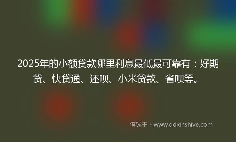 2025年的小额贷款哪里利息最低最可靠有：好期贷、快贷通、还呗、小米贷款、省呗等。
