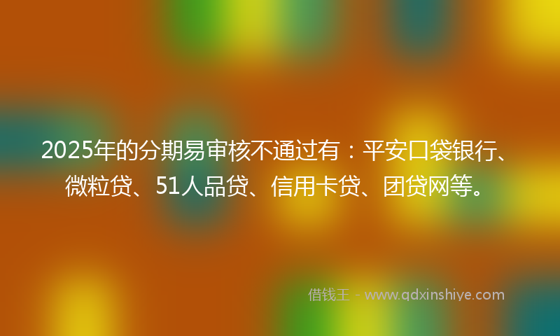 2025年的分期易审核不通过有：平安口袋银行、微粒贷、51人品贷、信用卡贷、团贷网等。