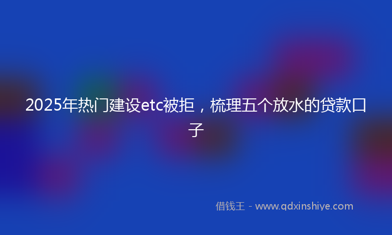 2025年热门建设etc被拒，梳理五个放水的贷款口子