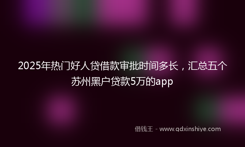2025年热门好人贷借款审批时间多长，汇总五个苏州黑户贷款5万的app