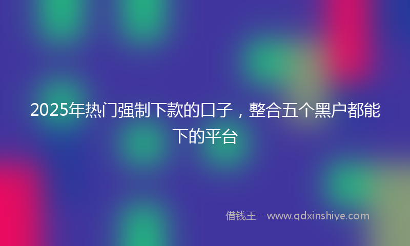 2025年热门强制下款的口子，整合五个黑户都能下的平台