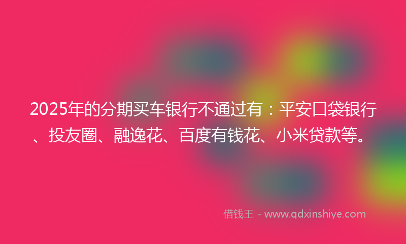 2025年的分期买车银行不通过有：平安口袋银行、投友圈、融逸花、百度有钱花、小米贷款等。