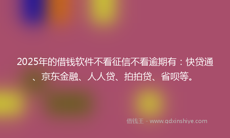 2025年的借钱软件不看征信不看逾期有：快贷通、京东金融、人人贷、拍拍贷、省呗等。