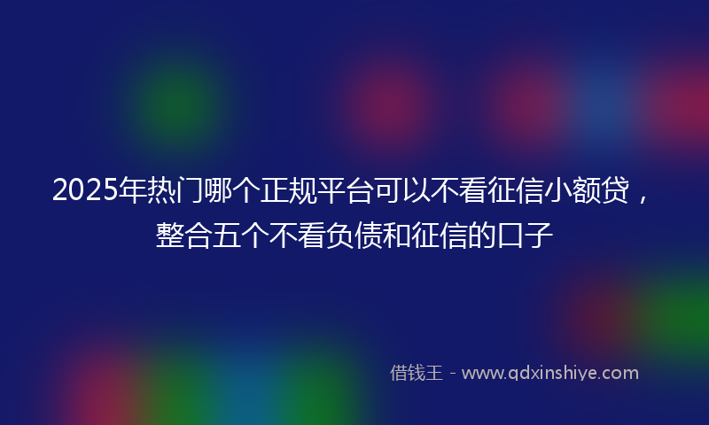 2025年热门哪个正规平台可以不看征信小额贷，整合五个不看负债和征信的口子