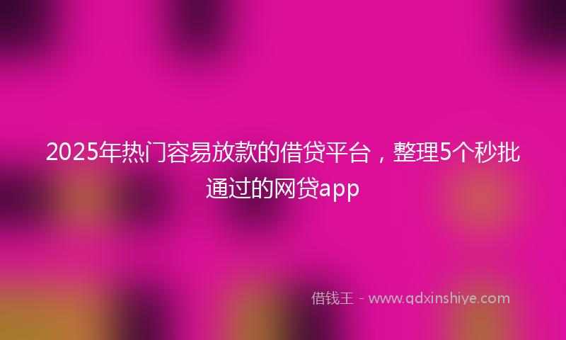 2025年热门容易放款的借贷平台，整理5个秒批通过的网贷app