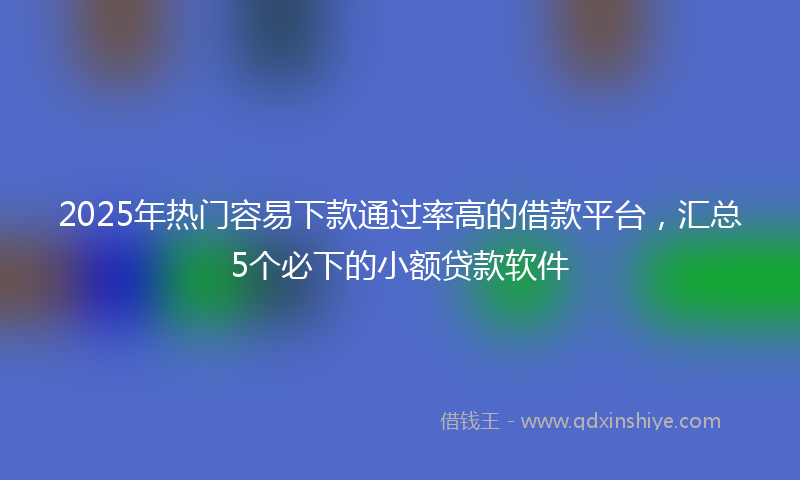 2025年热门容易下款通过率高的借款平台，汇总5个必下的小额贷款软件