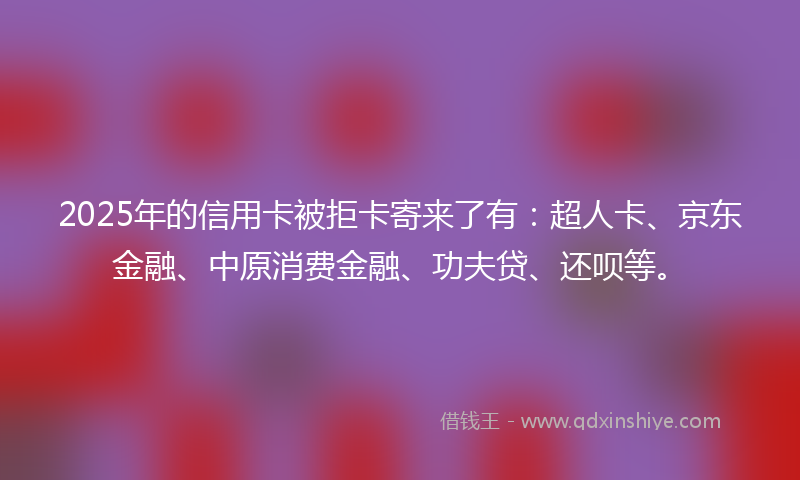 2025年的信用卡被拒卡寄来了有：超人卡、京东金融、中原消费金融、功夫贷、还呗等。