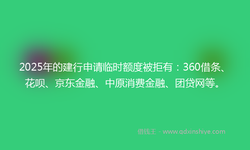 2025年的建行申请临时额度被拒有：360借条、花呗、京东金融、中原消费金融、团贷网等。