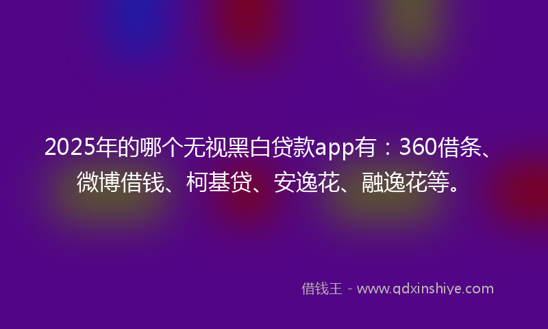 2025年的哪个无视黑白贷款app有：360借条、微博借钱、柯基贷、安逸花、融逸花等。