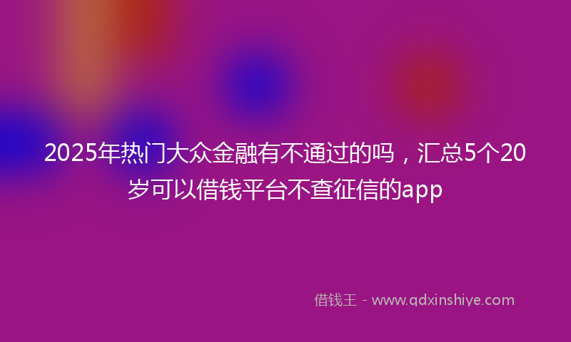 2025年热门大众金融有不通过的吗，汇总5个20岁可以借钱平台不查征信的app