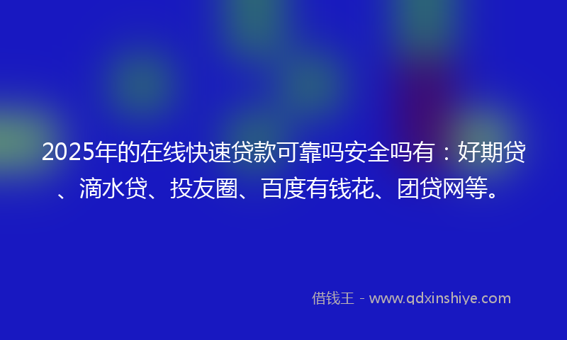 2025年的在线快速贷款可靠吗安全吗有：好期贷、滴水贷、投友圈、百度有钱花、团贷网等。